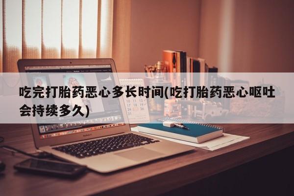 流产药在线购买吃完打胎药恶心多长时间(吃打胎药恶心呕吐会持续多久)