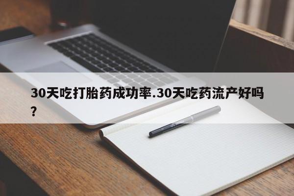 流产药在线购买30天吃打胎药成功率.30天吃药流产好吗？