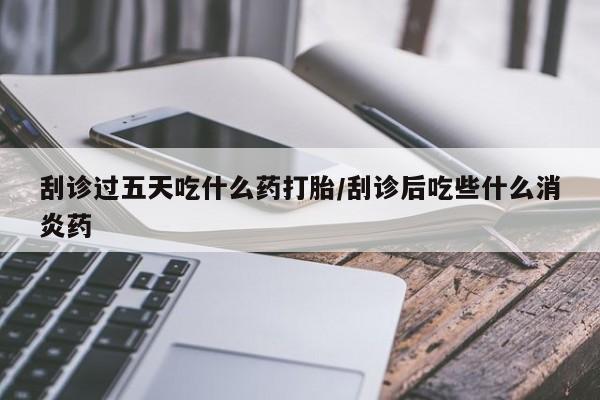 流产药在线购买刮诊过五天吃什么药打胎/刮诊后吃些什么消炎药
