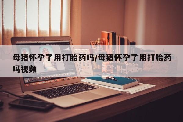 流产药在线购买母猪怀孕了用打胎药吗/母猪怀孕了用打胎药吗视频