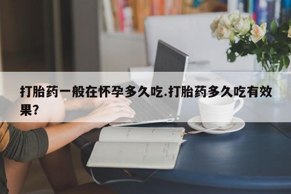 流产药在线购买打胎药一般在怀孕多久吃.打胎药多久吃有效果？