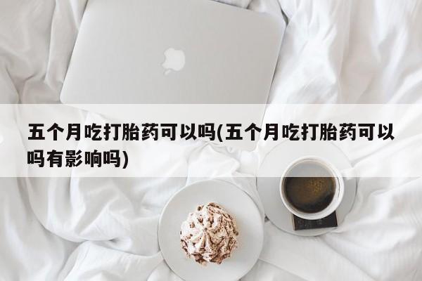 流产药在线购买五个月吃打胎药可以吗(五个月吃打胎药可以吗有影响吗)