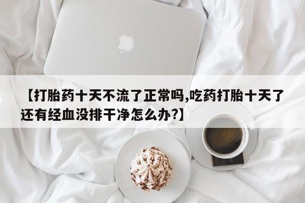 流产药在线购买【打胎药十天不流了正常吗,吃药打胎十天了还有经血没排干净怎么办?】