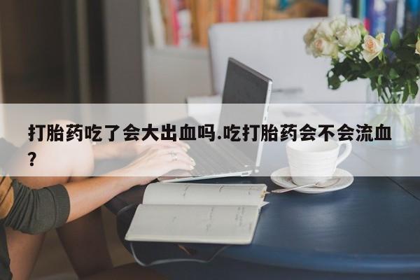 流产药在线购买打胎药吃了会大出血吗.吃打胎药会不会流血？