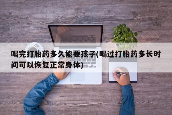 流产药在线购买喝完打胎药多久能要孩子(喝过打胎药多长时间可以恢复正常身体)