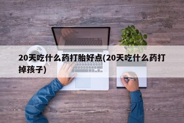 流产药在线购买20天吃什么药打胎好点(20天吃什么药打掉孩子)