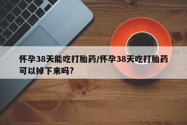 流产药在线购买怀孕38天能吃打胎药/怀孕38天吃打胎药可以掉下来吗?