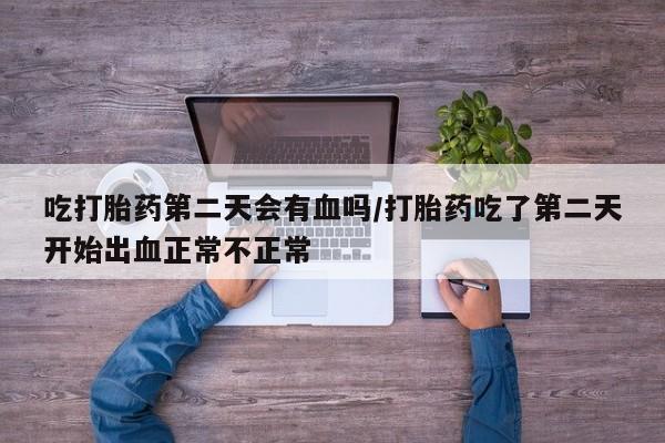 流产药在线购买吃打胎药第二天会有血吗/打胎药吃了第二天开始出血正常不正常
