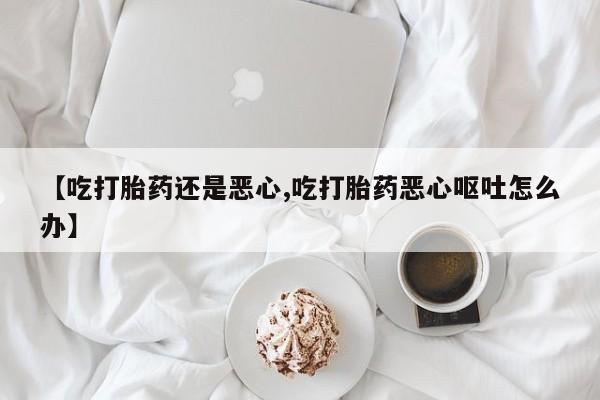 流产药在线购买【吃打胎药还是恶心,吃打胎药恶心呕吐怎么办】