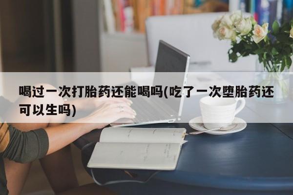 流产药在线购买喝过一次打胎药还能喝吗(吃了一次堕胎药还可以生吗)