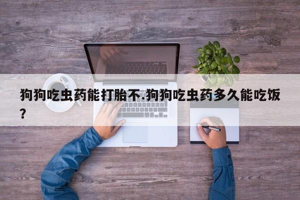 流产药在线购买狗狗吃虫药能打胎不.狗狗吃虫药多久能吃饭？