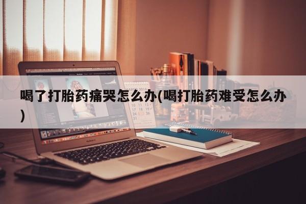 流产药在线购买喝了打胎药痛哭怎么办(喝打胎药难受怎么办)