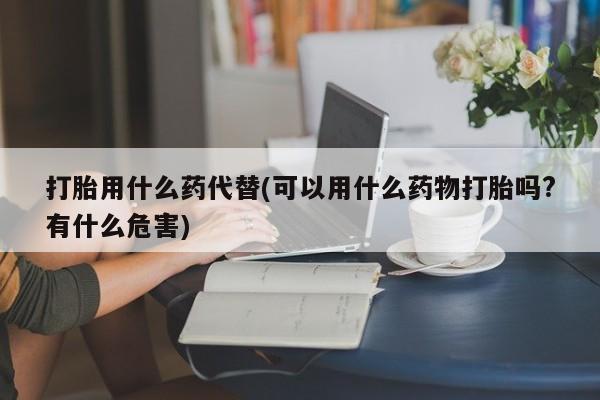 流产药在线购买打胎用什么药代替(可以用什么药物打胎吗?有什么危害)