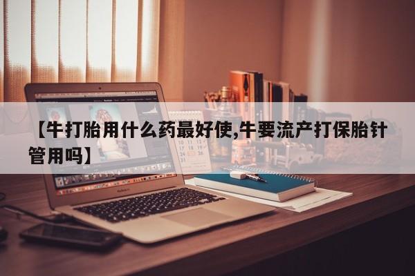 流产药在线购买【牛打胎用什么药最好使,牛要流产打保胎针管用吗】