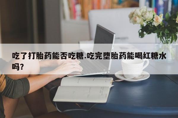 流产药在线购买吃了打胎药能否吃糖.吃完堕胎药能喝红糖水吗？