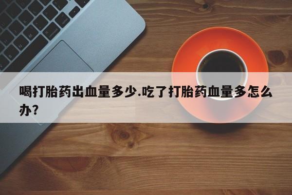 流产药在线购买喝打胎药出血量多少.吃了打胎药血量多怎么办？