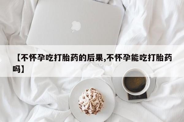 流产药在线购买【不怀孕吃打胎药的后果,不怀孕能吃打胎药吗】