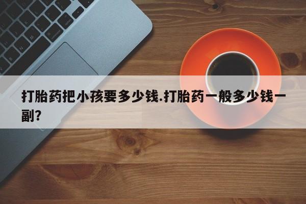 流产药在线购买打胎药把小孩要多少钱.打胎药一般多少钱一副？