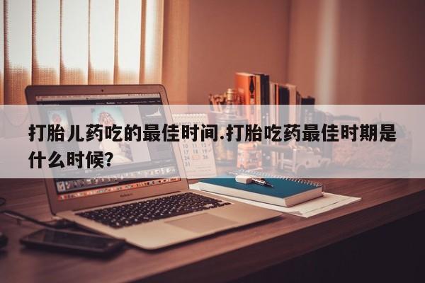 流产药在线购买打胎儿药吃的最佳时间.打胎吃药最佳时期是什么时候？