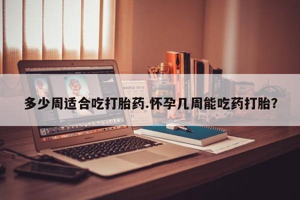 流产药在线购买多少周适合吃打胎药.怀孕几周能吃药打胎？