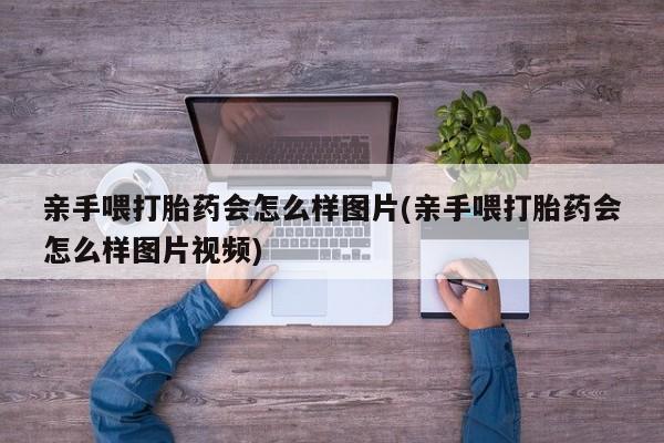 流产药在线购买亲手喂打胎药会怎么样图片(亲手喂打胎药会怎么样图片视频)