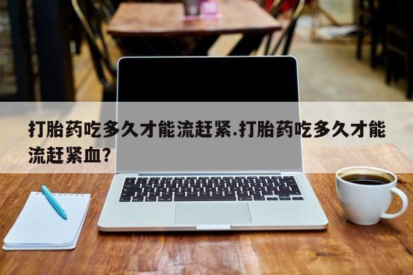 流产药在线购买打胎药吃多久才能流赶紧.打胎药吃多久才能流赶紧血？