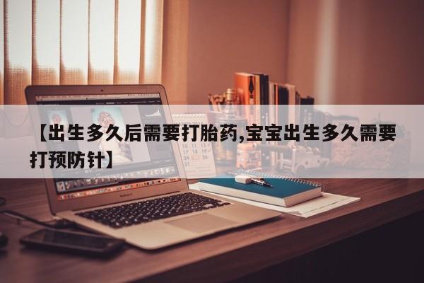 流产药在线购买【出生多久后需要打胎药,宝宝出生多久需要打预防针】