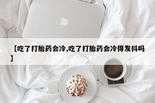 流产药在线购买【吃了打胎药会冷,吃了打胎药会冷得发抖吗】