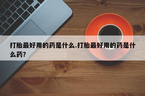 流产药在线购买打胎最好用的药是什么.打胎最好用的药是什么药？