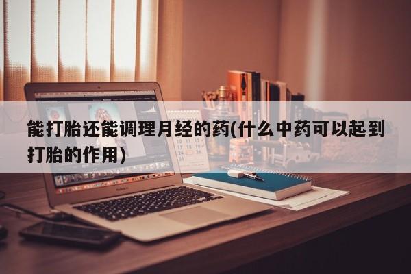 流产药在线购买能打胎还能调理月经的药(什么中药可以起到打胎的作用)