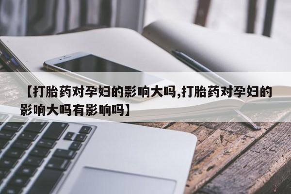 流产药在线购买【打胎药对孕妇的影响大吗,打胎药对孕妇的影响大吗有影响吗】