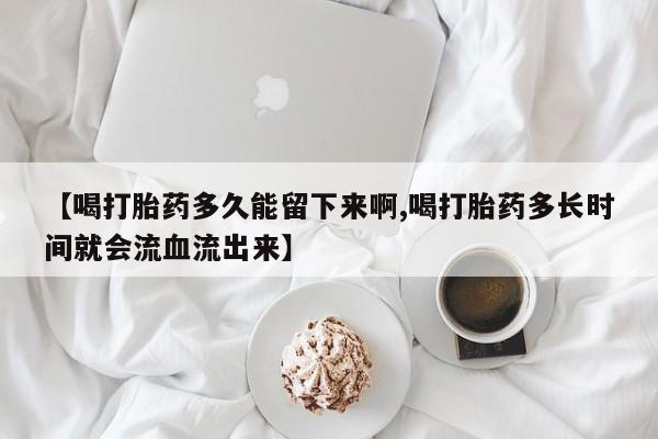 流产药在线购买【喝打胎药多久能留下来啊,喝打胎药多长时间就会流血流出来】