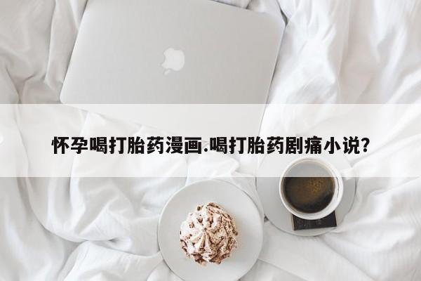 流产药在线购买怀孕喝打胎药漫画.喝打胎药剧痛小说？
