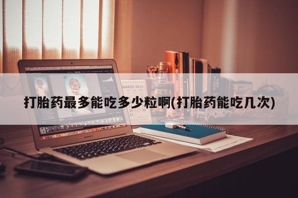 流产药在线购买打胎药最多能吃多少粒啊(打胎药能吃几次)