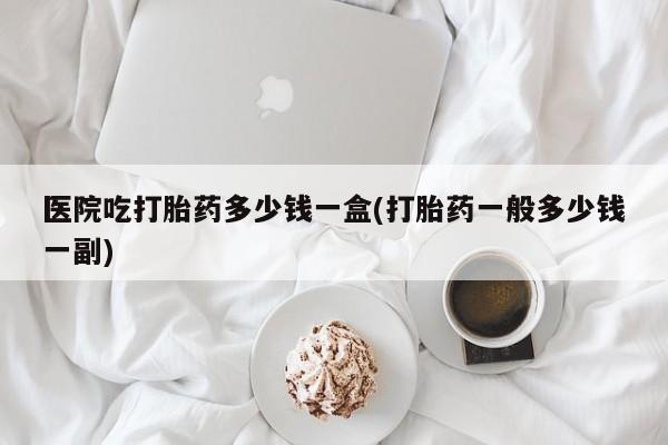 流产药在线购买医院吃打胎药多少钱一盒(打胎药一般多少钱一副)