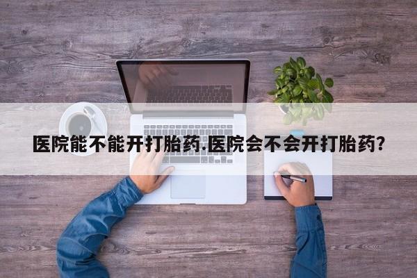 流产药在线购买医院能不能开打胎药.医院会不会开打胎药？