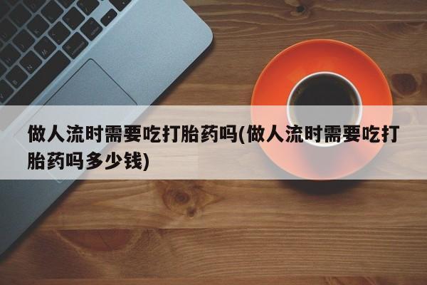 流产药在线购买做人流时需要吃打胎药吗(做人流时需要吃打胎药吗多少钱)