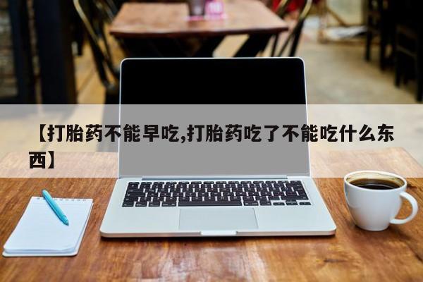 流产药在线购买【打胎药不能早吃,打胎药吃了不能吃什么东西】