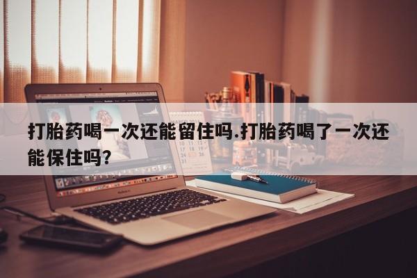 流产药在线购买打胎药喝一次还能留住吗.打胎药喝了一次还能保住吗？