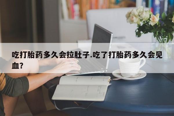 流产药在线购买吃打胎药多久会拉肚子.吃了打胎药多久会见血？