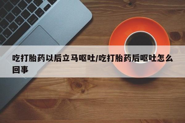 流产药在线购买吃打胎药以后立马呕吐/吃打胎药后呕吐怎么回事
