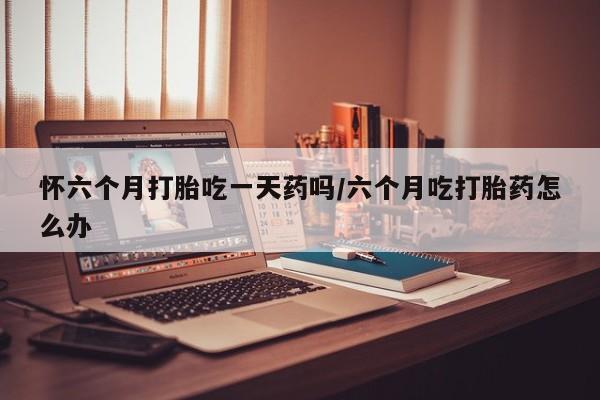流产药在线购买怀六个月打胎吃一天药吗/六个月吃打胎药怎么办