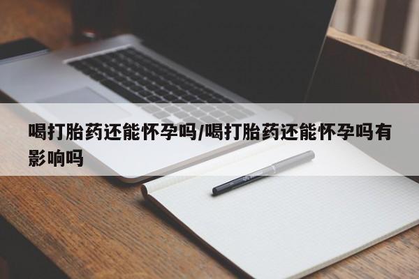 流产药在线购买喝打胎药还能怀孕吗/喝打胎药还能怀孕吗有影响吗