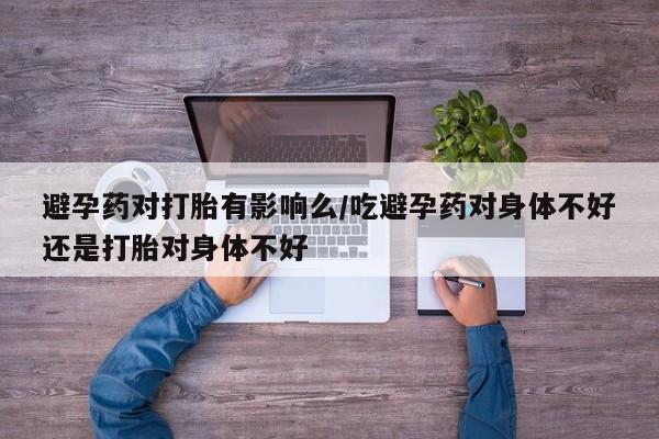 流产药在线购买避孕药对打胎有影响么/吃避孕药对身体不好还是打胎对身体不好