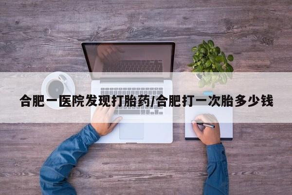 流产药在线购买合肥一医院发现打胎药/合肥打一次胎多少钱