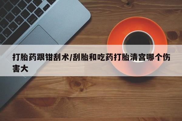 流产药在线购买打胎药跟钳刮术/刮胎和吃药打胎清宫哪个伤害大