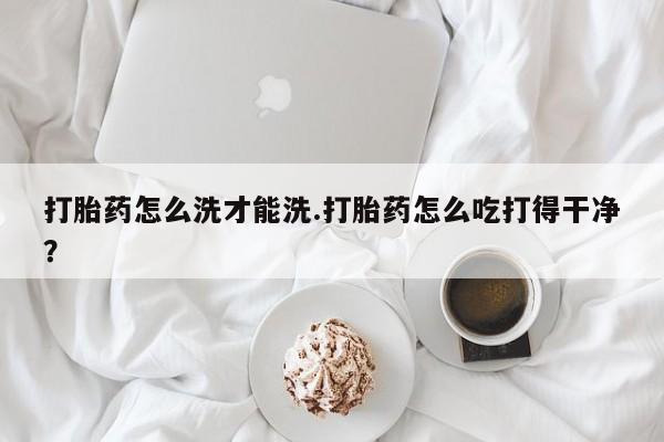 流产药在线购买打胎药怎么洗才能洗.打胎药怎么吃打得干净？