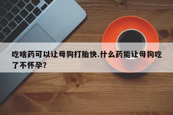 流产药在线购买吃啥药可以让母狗打胎快.什么药能让母狗吃了不怀孕？