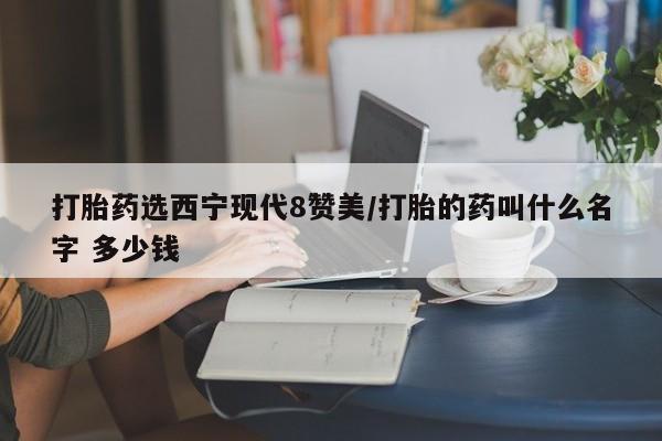 流产药在线购买打胎药选西宁现代8赞美/打胎的药叫什么名字 多少钱