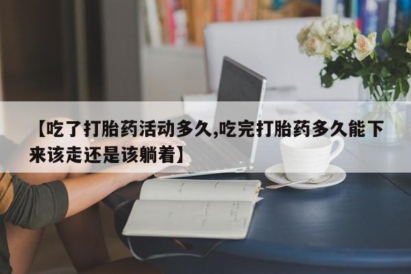 流产药在线购买【吃了打胎药活动多久,吃完打胎药多久能下来该走还是该躺着】